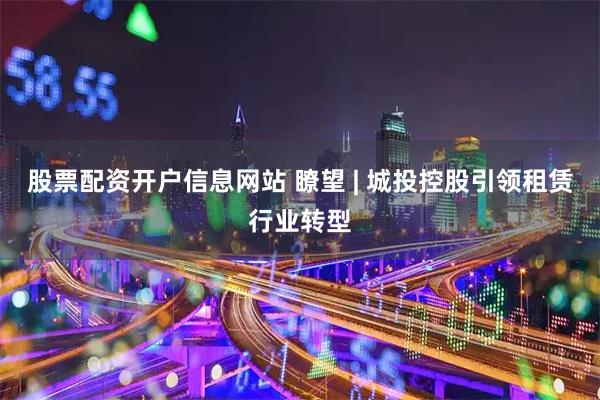 股票配资开户信息网站 瞭望 | 城投控股引领租赁行业转型