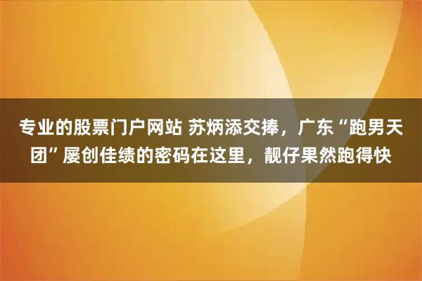 专业的股票门户网站 苏炳添交捧，广东“跑男天团”屡创佳绩的密码在这里，靓仔果然跑得快