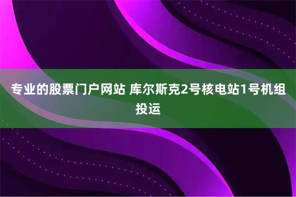 专业的股票门户网站 库尔斯克2号核电站1号机组投运