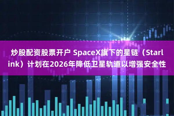 炒股配资股票开户 SpaceX旗下的星链（Starlink）计划在2026年降低卫星轨道以增强安全性