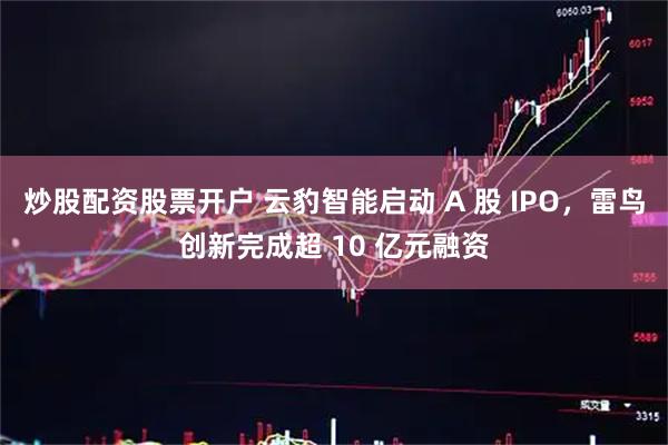 炒股配资股票开户 云豹智能启动 A 股 IPO，雷鸟创新完成超 10 亿元融资