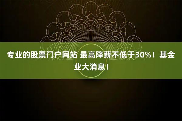 专业的股票门户网站 最高降薪不低于30%！基金业大消息！