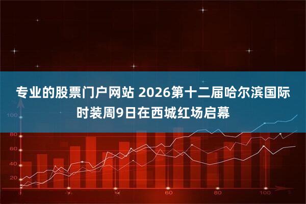 专业的股票门户网站 2026第十二届哈尔滨国际时装周9日在西城红场启幕