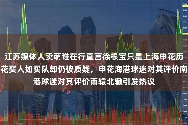 江苏媒体人卖萌谁在行直言徐根宝只是上海申花历史上的过客，申花买人如买队却仍被质疑，申花海港球迷对其评价南辕北辙引发热议