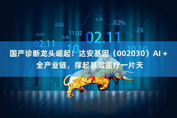 国产诊断龙头崛起！达安基因（002030）AI + 全产业链，撑起基层医疗一片天