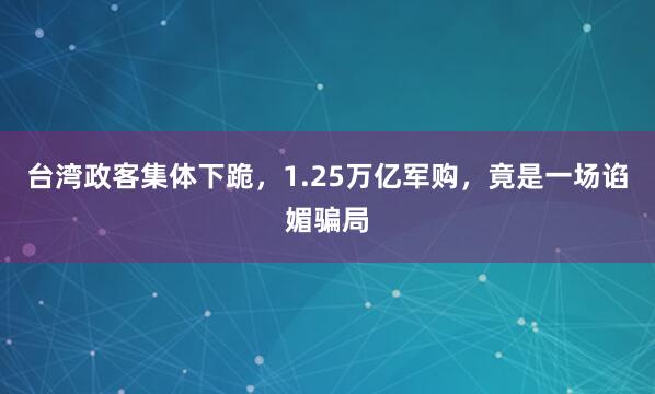 台湾政客集体下跪，1.25万亿军购，竟是一场谄媚骗局