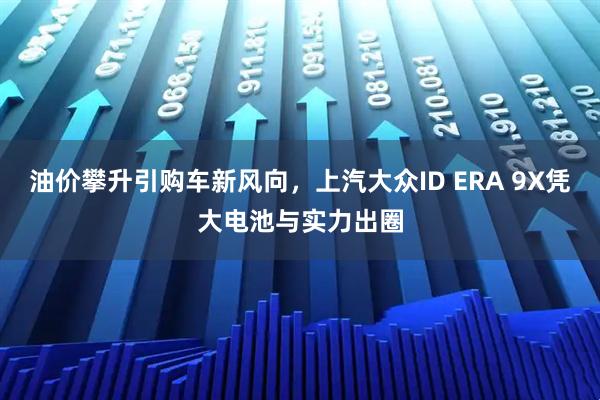 油价攀升引购车新风向，上汽大众ID ERA 9X凭大电池与实力出圈