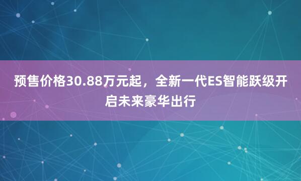 预售价格30.88万元起,全新一代ES智能跃级开启未来豪华出行