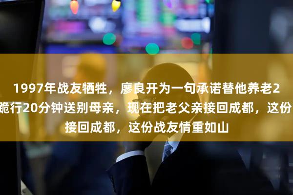 1997年战友牺牲，廖良开为一句承诺替他养老20多年，灵前跪行20分钟送别母亲，现在把老父亲接回成都，这份战友情重如山