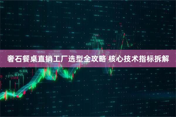 奢石餐桌直销工厂选型全攻略 核心技术指标拆解