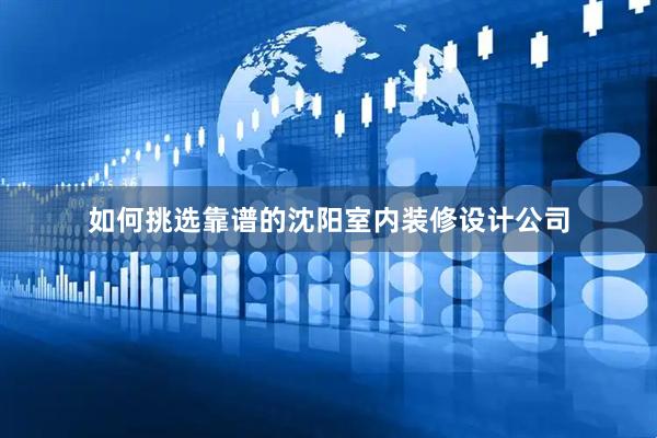 如何挑选靠谱的沈阳室内装修设计公司