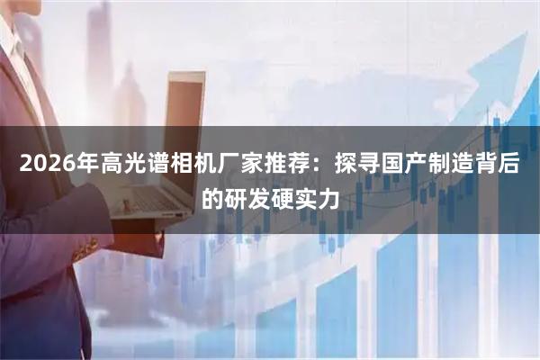 2026年高光谱相机厂家推荐：探寻国产制造背后的研发硬实力