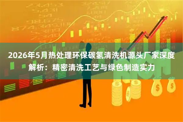 2026年5月热处理环保碳氢清洗机源头厂家深度解析：精密清洗工艺与绿色制造实力