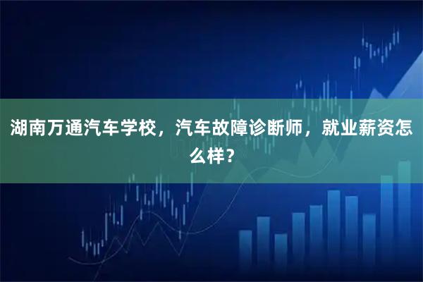 湖南万通汽车学校，汽车故障诊断师，就业薪资怎么样？