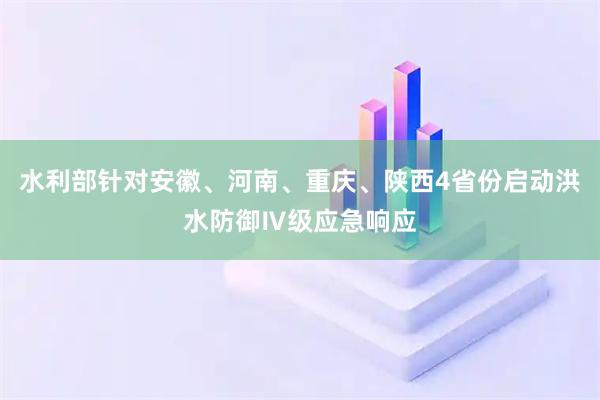 水利部针对安徽、河南、重庆、陕西4省份启动洪水防御Ⅳ级应急响应