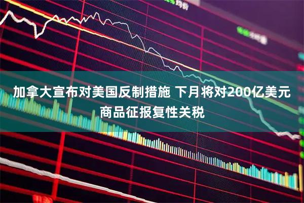 加拿大宣布对美国反制措施 下月将对200亿美元商品征报复性关税